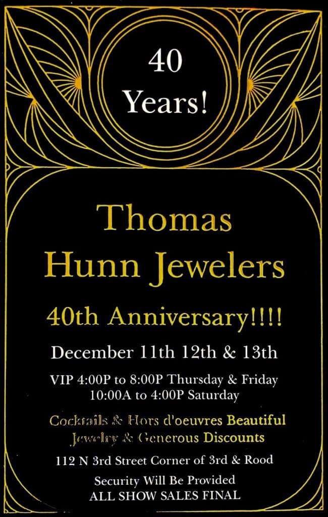 40 Years! Thomas Hunn Jewelers 40th Anniversary. December 11th, 12th, & 13th. VIP entry 4pm to 8pm Thursday and Friday, Regular entry 10am to 4pm Saturday. Cocktails & Hors d'oeuvres, Beautiful Jewelry and Generous Discounts. 112 N Third Street, Corner of 3rd and Rood. Security will be provided, All show Sales Final.